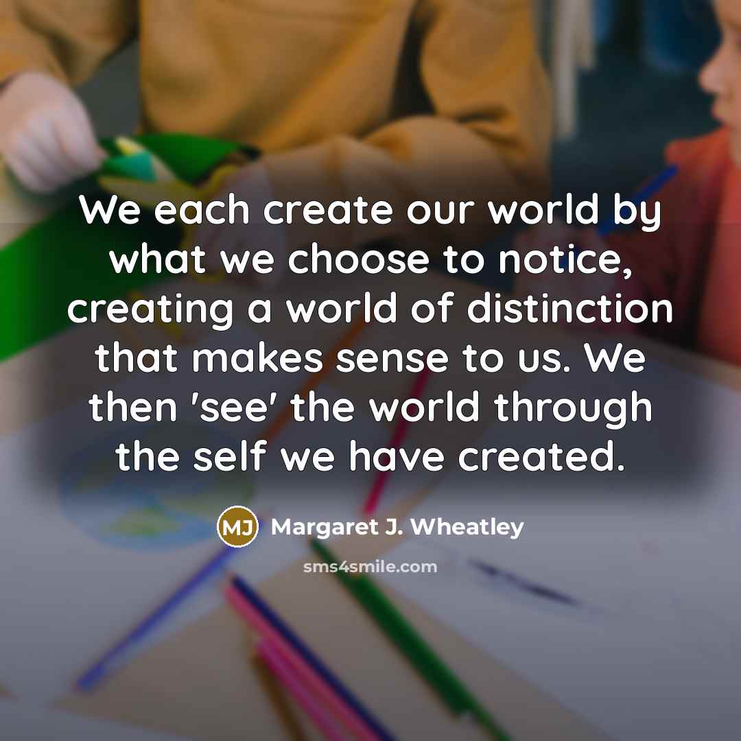 “We each create our world by what we choose to…” quote by Margaret J. Wheatley