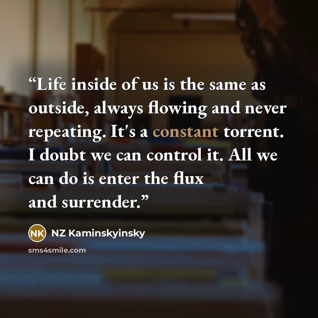 “Life inside of us is the same as outside, always flowing and never repeating. It's a constant torrent. I doubt we can control it. All we can do is enter the flux and surrender.” quote by NZ Kaminskyinsky