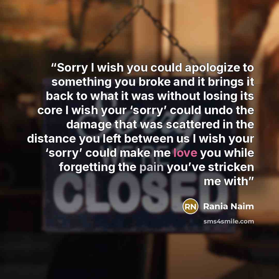 “Sorry I wish you could apologize to something you broke and it brings it back to what it was without losing its core I wish your ‘sorry’ could undo the damage that was scattered in the distance you left between us I wish your ‘sorry’ could make me love you while forgetting the pain you’ve stricken…” quote by Rania Naim