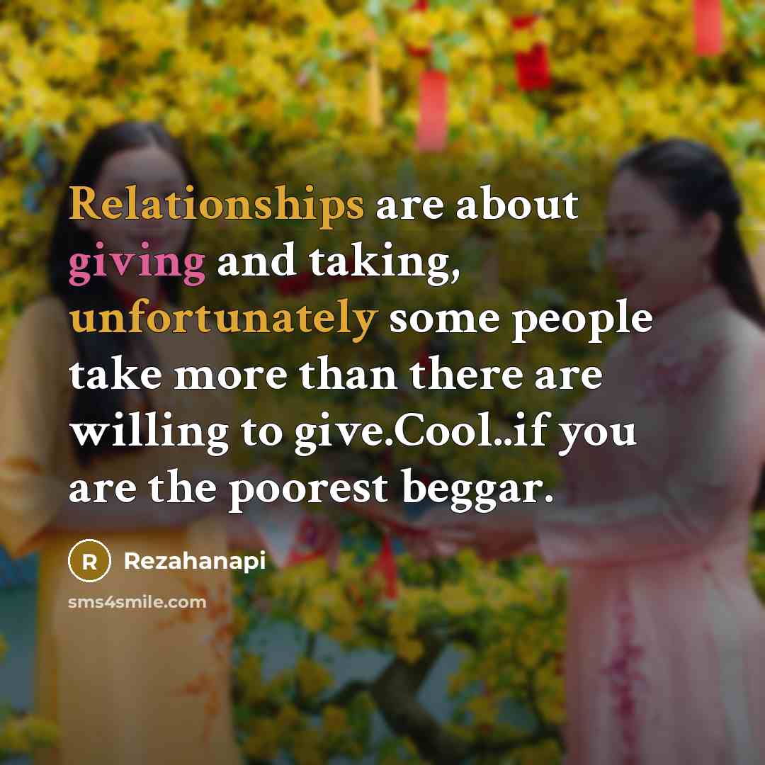 “Relationships are about giving and taking, unfortunately some people take more than there are willing to give.Cool..if you are the poorest beggar.” quote by Rezahanapi