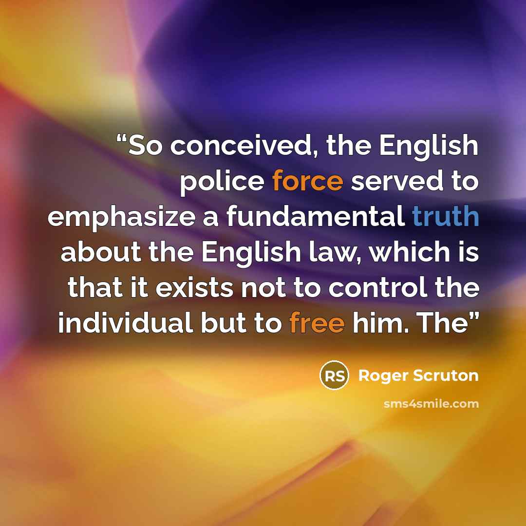 “So conceived, the English police force served to emphasize a fundamental truth about the English law, which is that it exists not to control the individual but to free him. The” quote by Roger Scruton