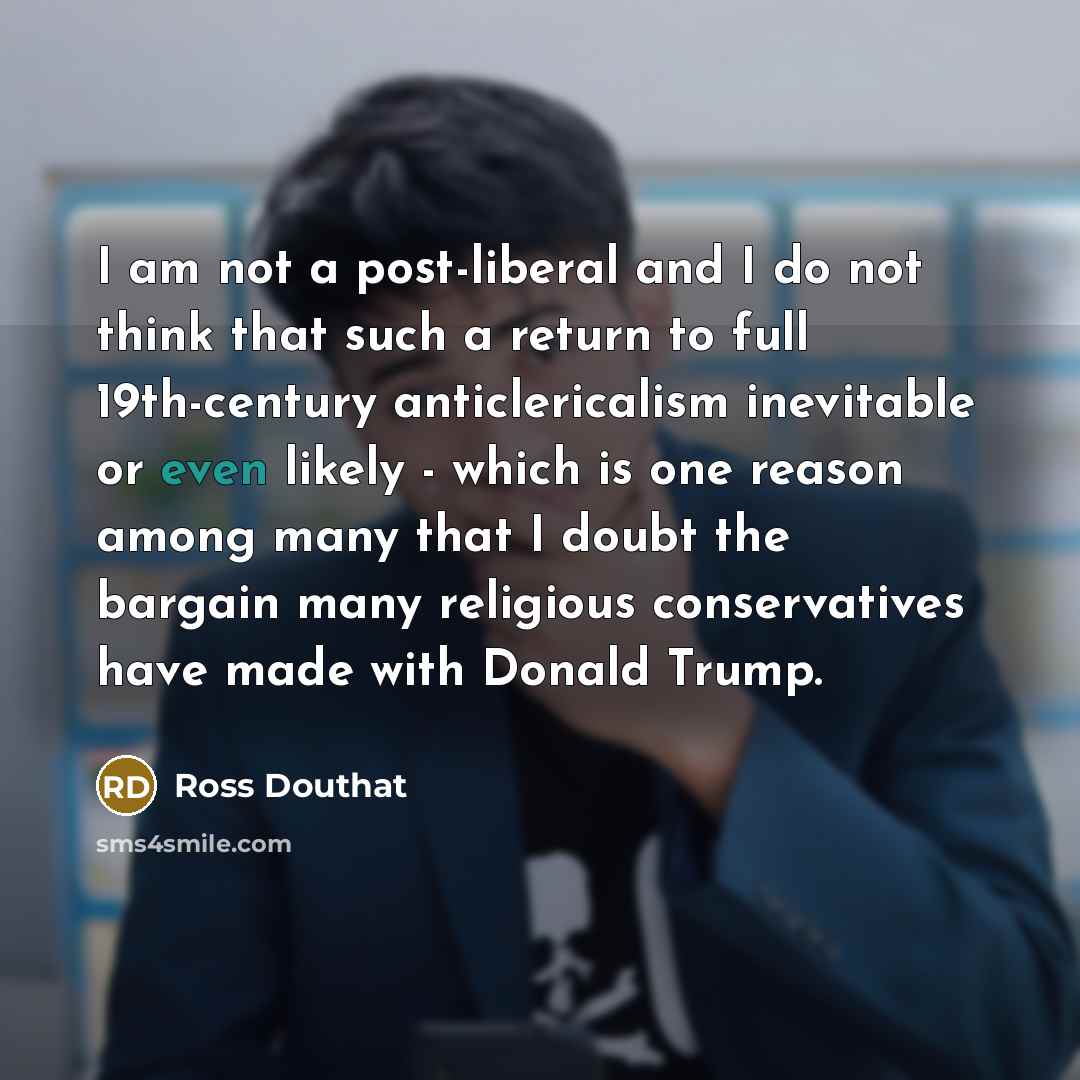 “I am not a post-liberal and I do not think that such a return to full 19th-century anticlericalism inevitable or even likely - which is one reason among many that I doubt the bargain many religious conservatives have made with Donald Trump.” quote by Ross Douthat