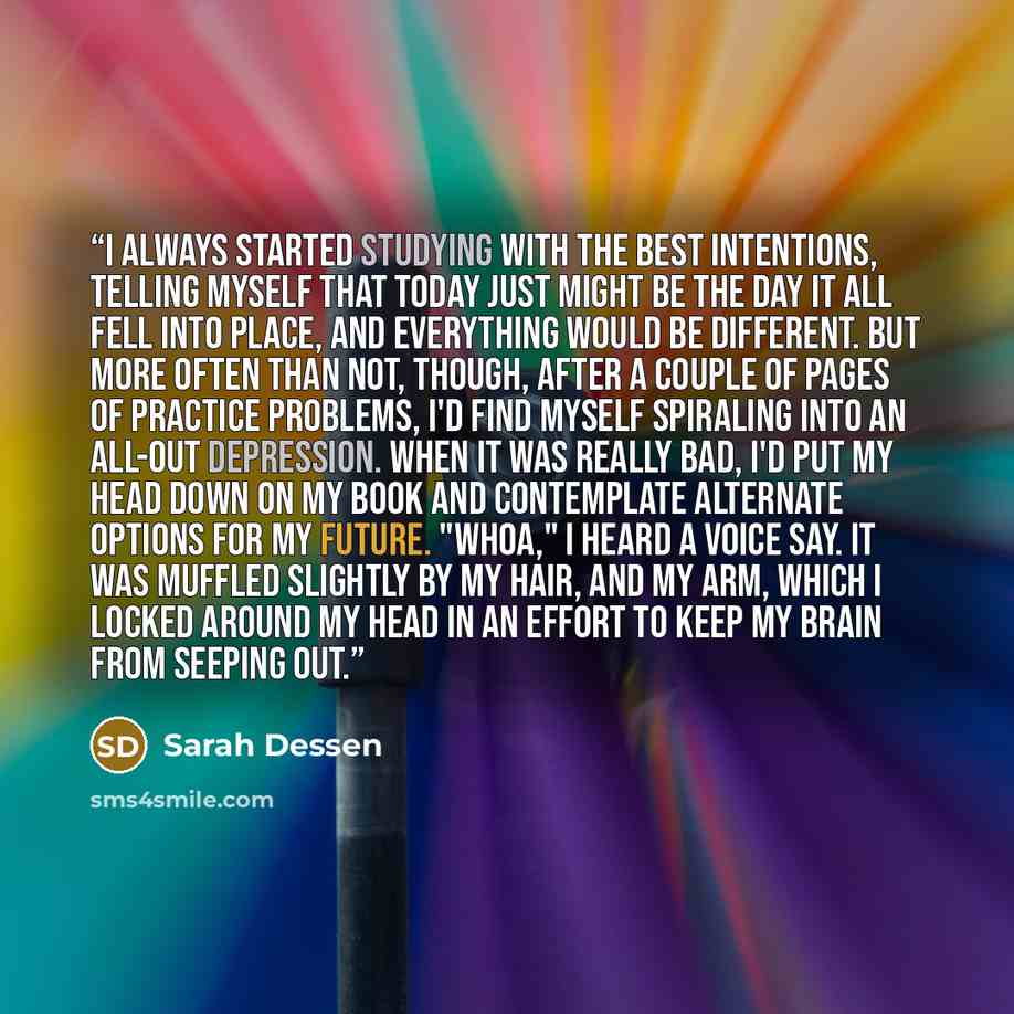 “I always started studying with the best intentions, telling myself that today just might be the day it all fell into place, and everything would be different. But more often than not, though, after a couple of pages of practice problems, I'd find myself spiraling into an all-out depression. When…” quote by Sarah Dessen