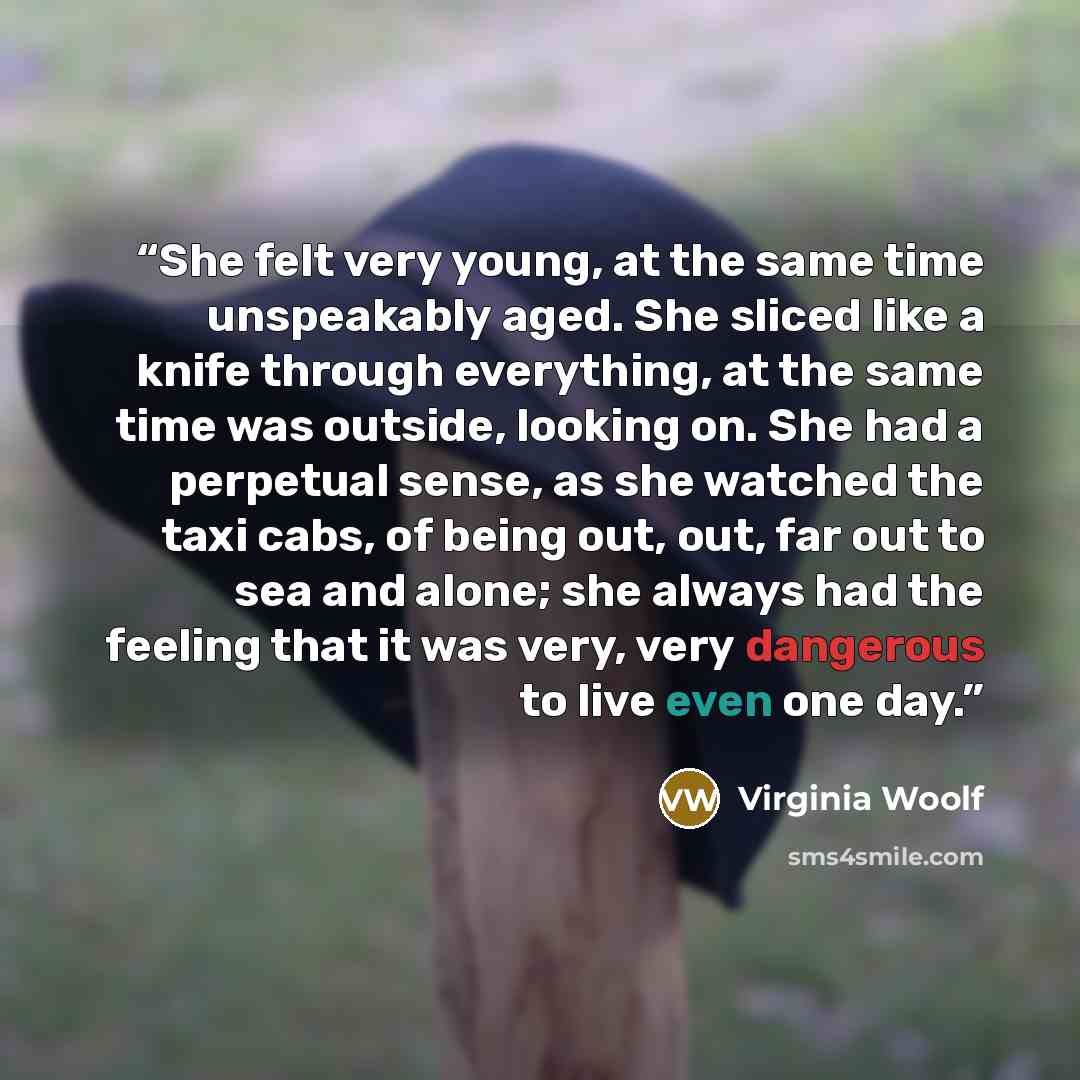 “She felt very young, at the same time unspeakably aged. She sliced like a knife through everything, at the same time was outside, looking on. She had a perpetual sense, as she watched the taxi cabs, of being out, out, far out to sea and alone; she always had the feeling that it was very, very…” quote by Virginia Woolf