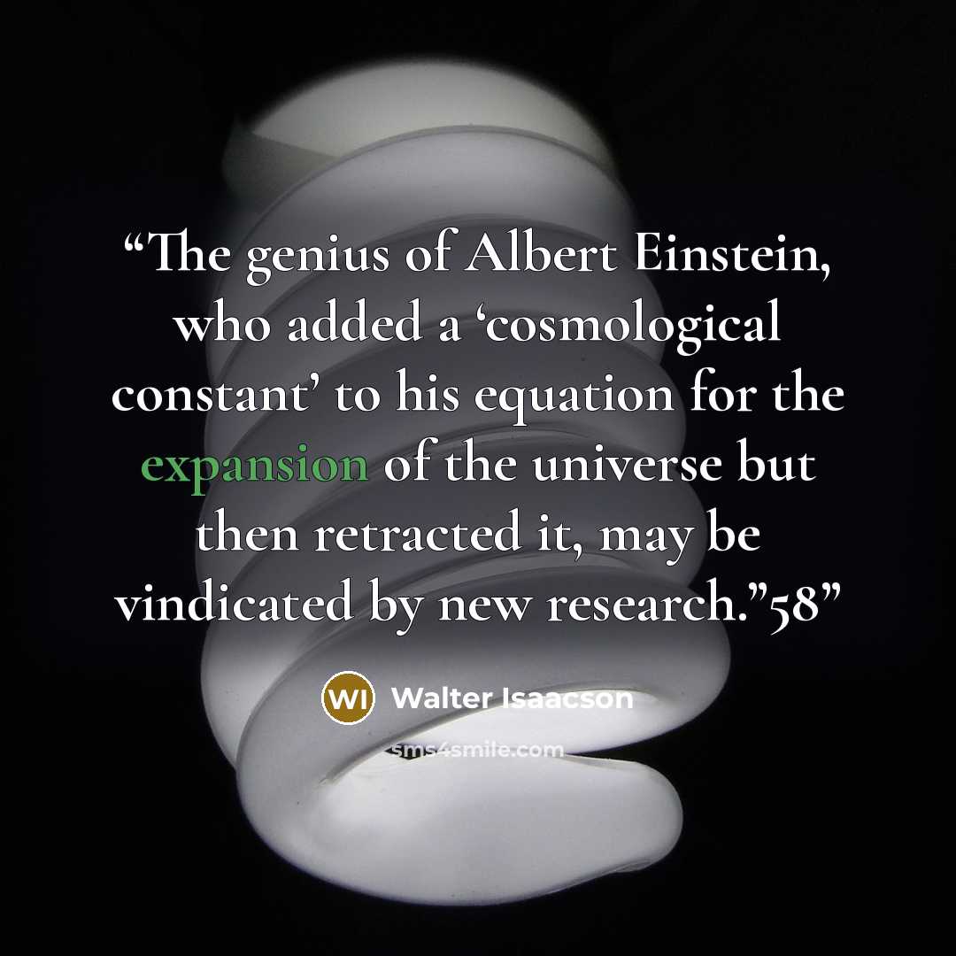 “The genius of Albert Einstein, who added a ‘cosmological constant’ to his equation for the expansion of the universe but then retracted it, may be vindicated by new research.”58” quote by Walter Isaacson
