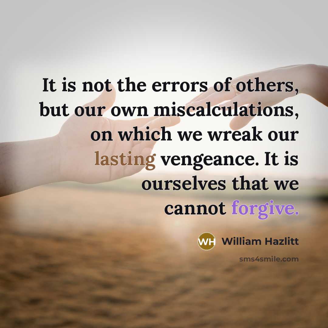 “It is not the errors of others, but our own miscalculations, on which we wreak our lasting vengeance. It is ourselves that we cannot forgive.” quote by William Hazlitt