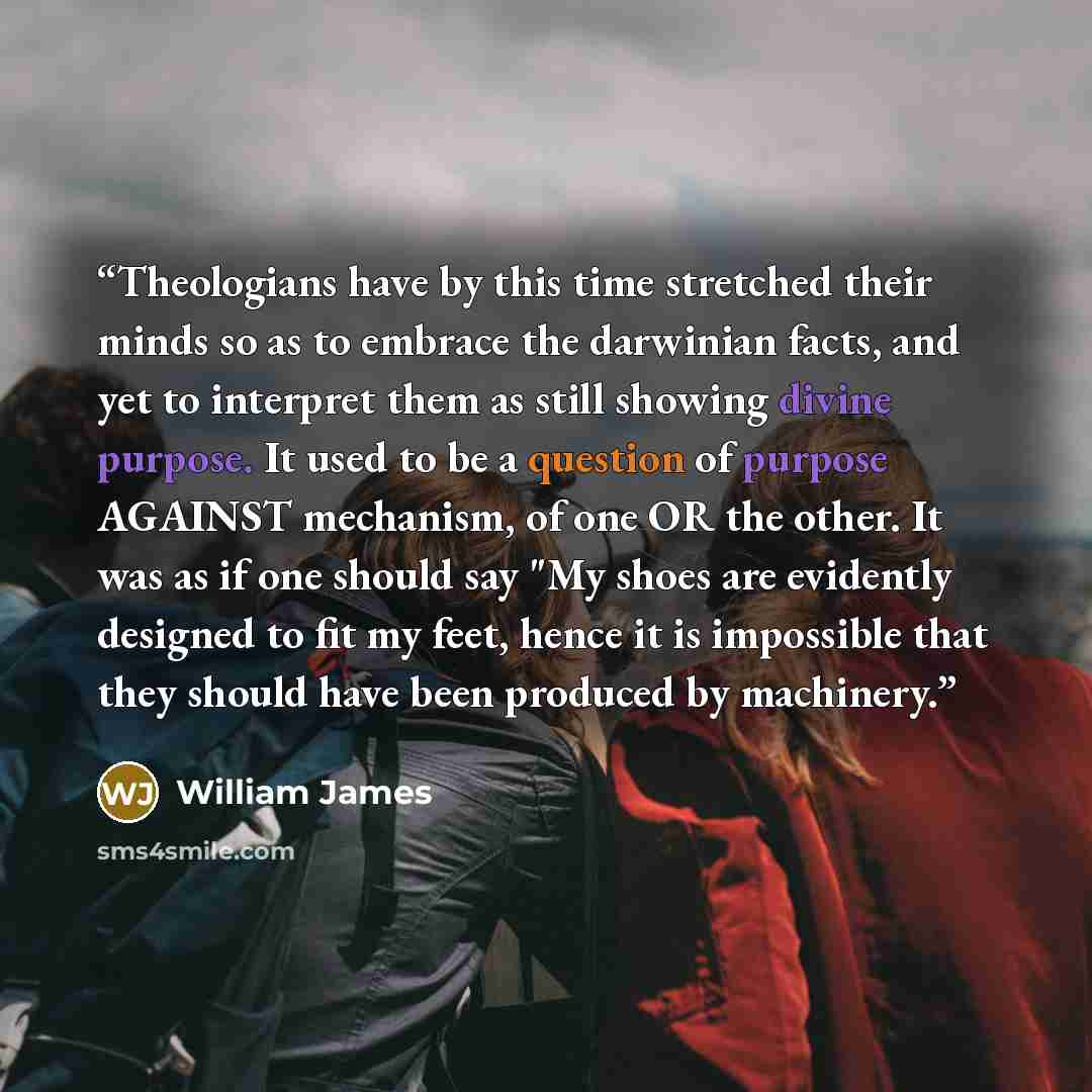 “Theologians have by this time stretched their minds so as to embrace the darwinian facts, and yet to interpret them as still showing divine purpose. It used to be a question of purpose AGAINST mechanism, of one OR the other. It was as if one should say "My shoes are evidently designed to fit my…” quote by William James