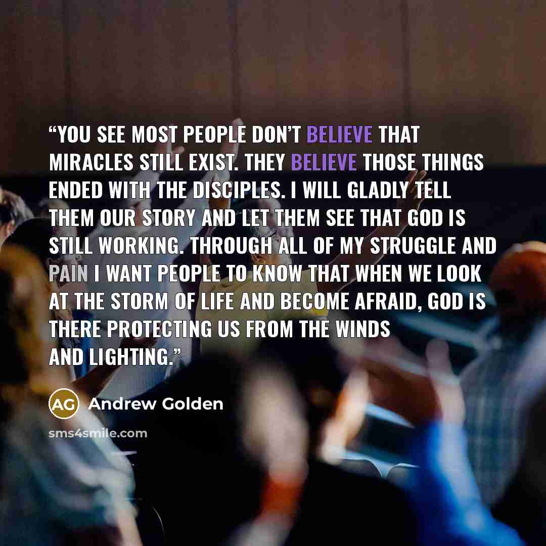 “You see most people don’t believe that miracles still exist. They believe those things ended with the disciples. I will gladly tell them our story and let them see that God is still working. Through all of my struggle and pain I want people to know that when we look at the storm of life and become…” quote by Andrew Golden