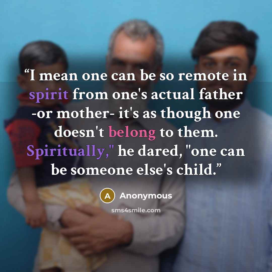 “I mean one can be so remote in spirit from one's actual father -or mother- it's as though one doesn't belong to them. Spiritually," he dared, "one can be someone else's child.” quote by Anonymous