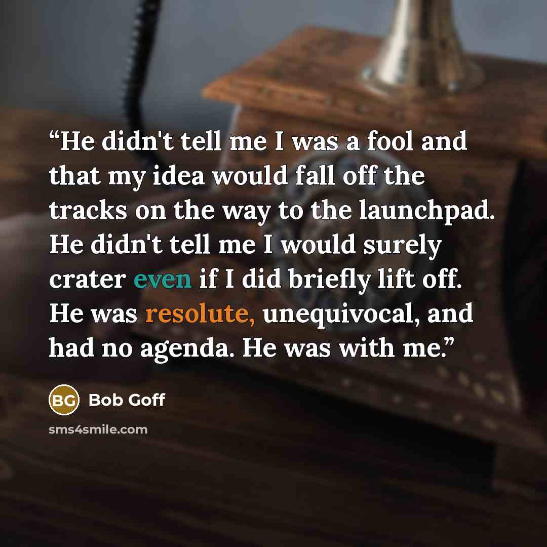 “He didn't tell me I was a fool and that my idea would fall off the tracks on the way to the launchpad. He didn't tell me I would surely crater even if I did briefly lift off. He was resolute, unequivocal, and had no agenda. He was with me.” quote by Bob Goff