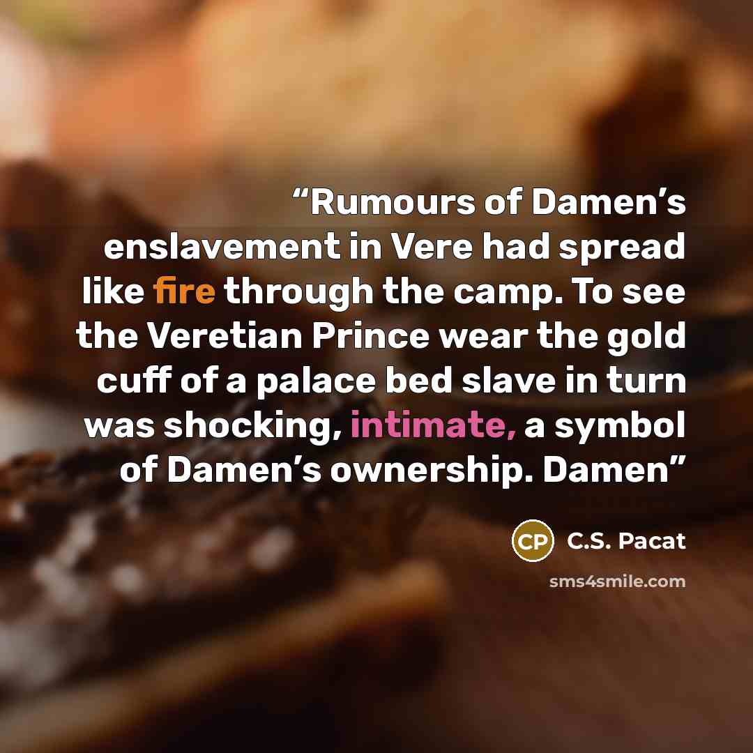 “Rumours of Damen’s enslavement in Vere had spread like fire through the camp. To see the Veretian Prince wear the gold cuff of a palace bed slave in turn was shocking, intimate, a symbol of Damen’s ownership. Damen” quote by C.S. Pacat