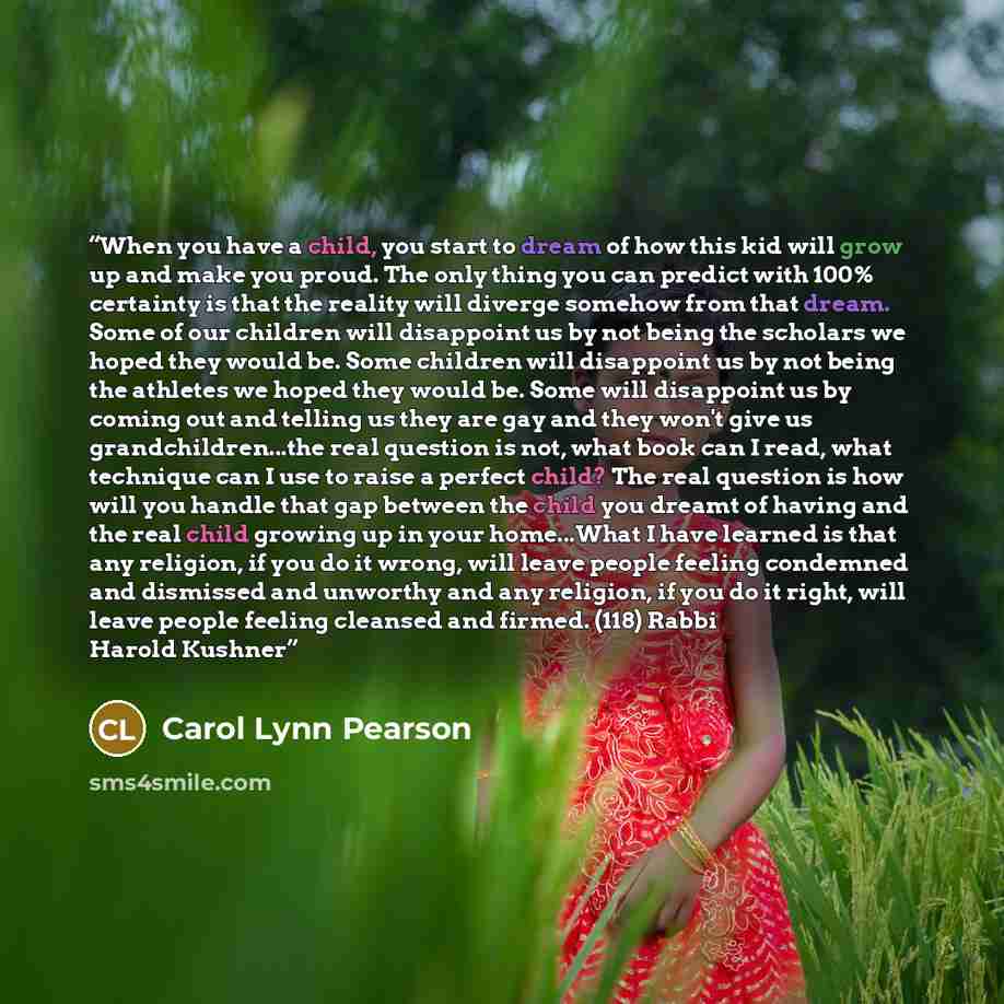 “When you have a child, you start to dream of how this kid will grow up and make you proud. The only thing you can predict with 100% certainty is that the reality will diverge somehow from that dream. Some of our children will disappoint us by not being the scholars we hoped they would be. Some…” quote by Carol Lynn Pearson