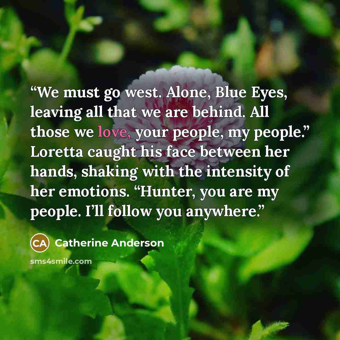 “We must go west. Alone, Blue Eyes, leaving all that we are behind. All those we love, your people, my people.” Loretta caught his face between her hands, shaking with the intensity of her emotions. “Hunter, you are my people. I’ll follow you anywhere.” quote by Catherine Anderson