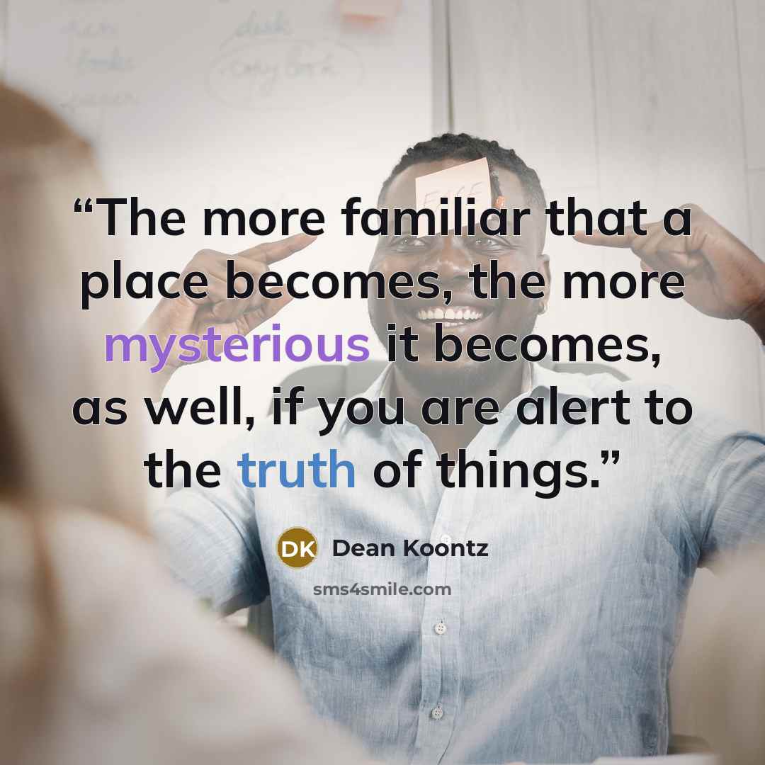“The more familiar that a place becomes, the more mysterious it becomes, as well, if you are alert to the truth of things.” quote by Dean Koontz
