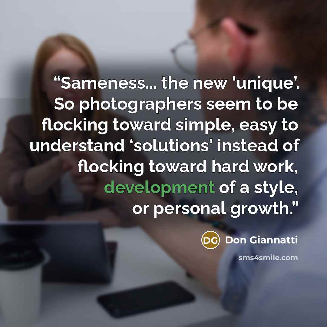 “Sameness... the new ‘unique’. So photographers seem to be flocking toward simple, easy to understand ‘solutions’ instead of flocking toward hard work, development of a style, or personal growth.” quote by Don Giannatti