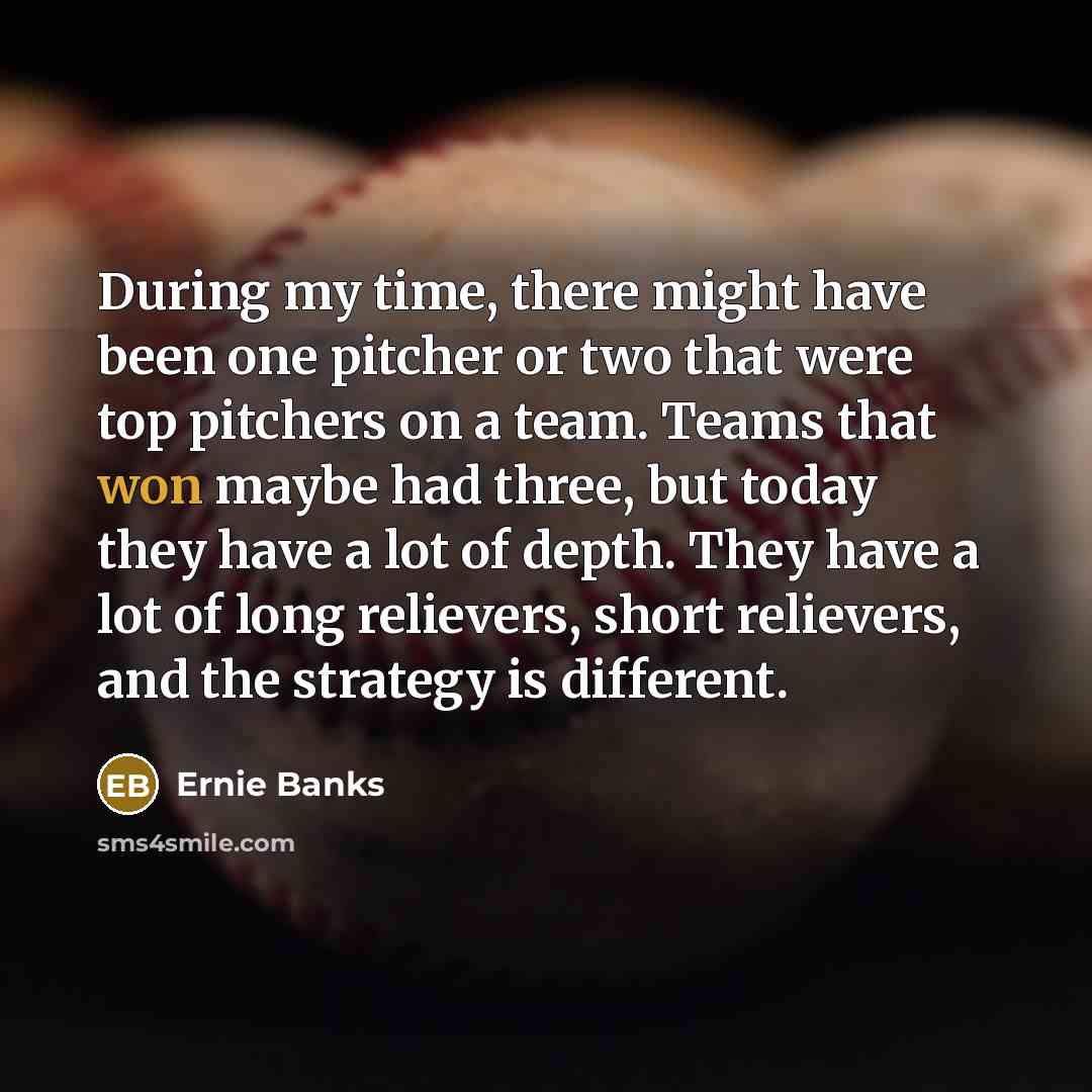 “During my time, there might have been one pitcher or two that were top pitchers on a team. Teams that won maybe had three, but today they have a lot of depth. They have a lot of long relievers, short relievers, and the strategy is different.” quote by Ernie Banks
