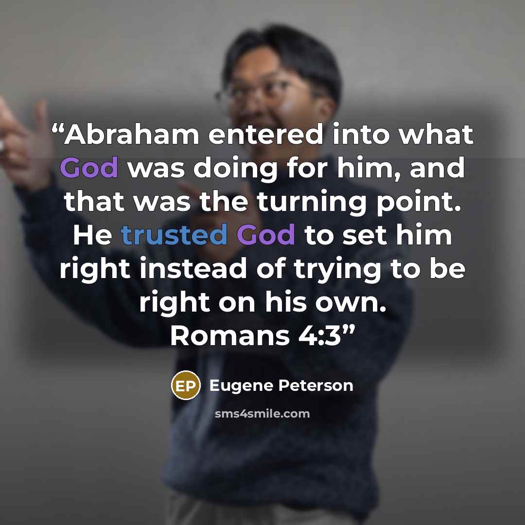 “Abraham entered into what God was doing for him, and that was the turning point. He trusted God to set him right instead of trying to be right on his own. Romans 4:3” quote by Eugene Peterson