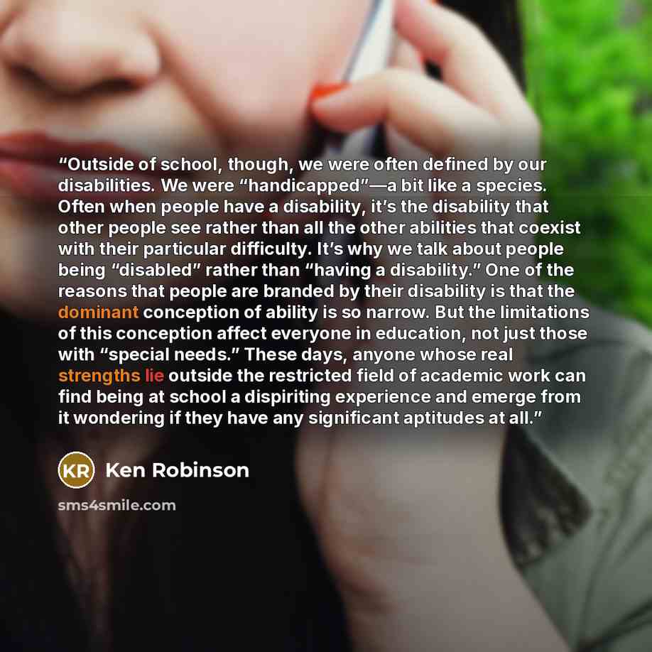 “Outside of school, though, we were often defined by our disabilities. We were “handicapped”—a bit like a species. Often when people have a disability, it’s the disability that other people see rather than all the other abilities that coexist with their particular difficulty. It’s why we talk about…” quote by Ken Robinson