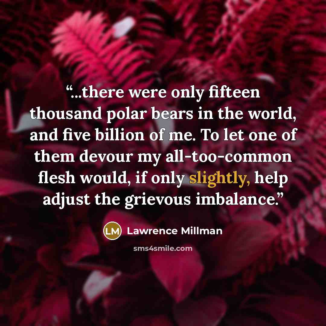 “...there were only fifteen thousand polar bears in the world, and five billion of me. To let one of them devour my all-too-common flesh would, if only slightly, help adjust the grievous imbalance.” quote by Lawrence Millman