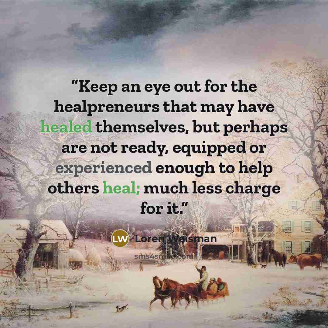 “Keep an eye out for the healpreneurs that may have healed themselves, but perhaps are not ready, equipped or experienced enough to help others heal; much less charge for it.” quote by Loren Weisman