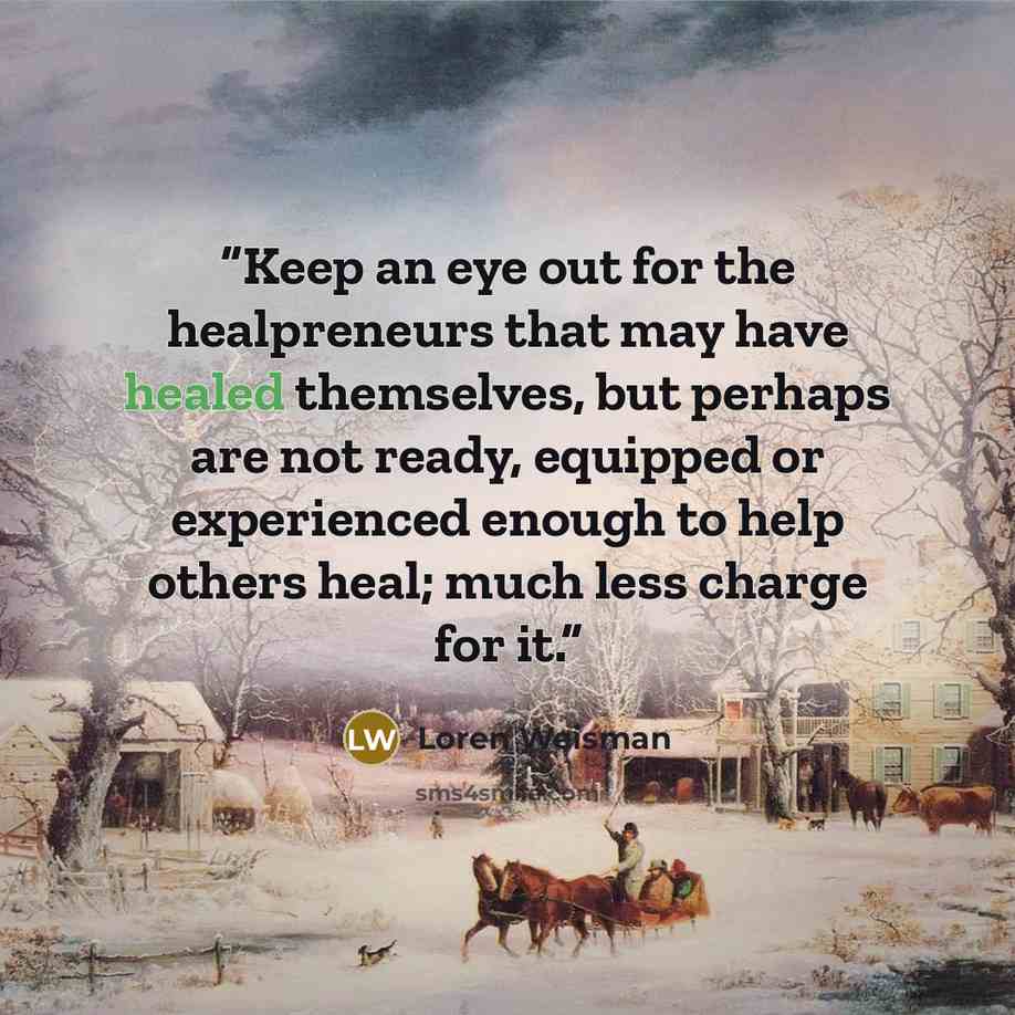 “Keep an eye out for the healpreneurs that may have healed themselves, but perhaps are not ready, equipped or experienced enough to help others heal; much less charge for it.” quote by Loren Weisman