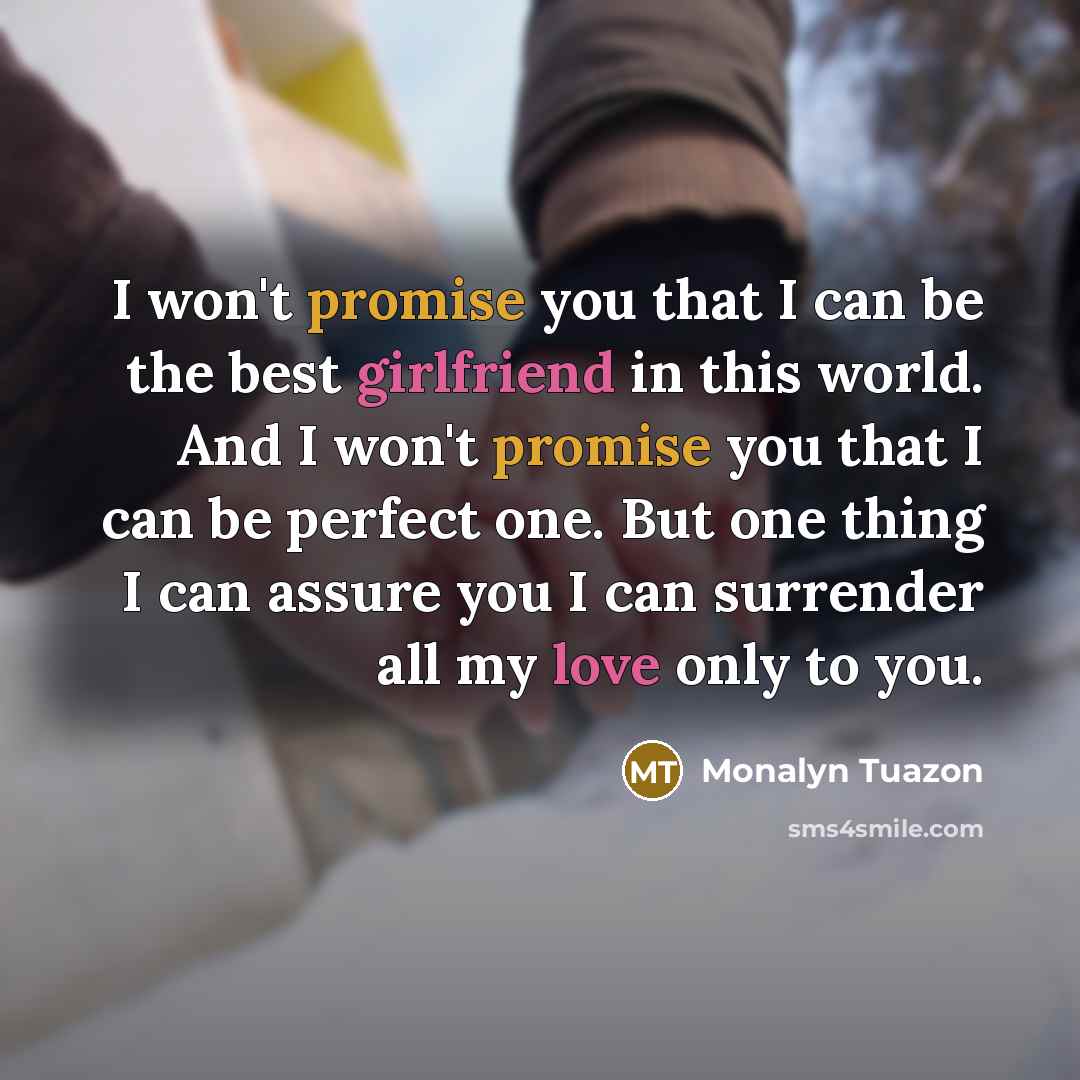 “I won't promise you that I can be the best girlfriend in this world. And I won't promise you that I can be perfect one. But one thing I can assure you I can surrender all my love only to you.” quote by Monalyn Tuazon