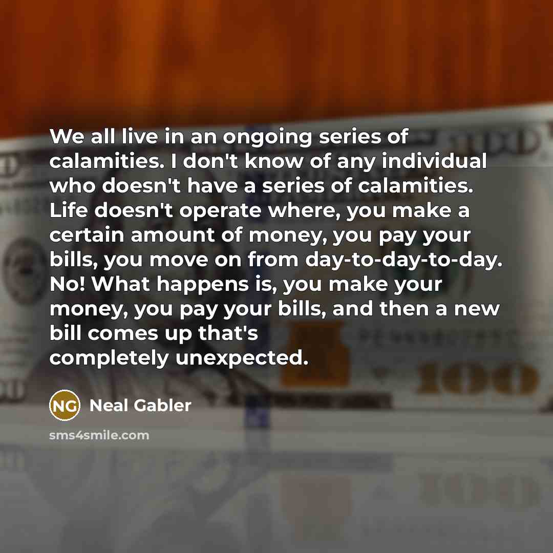 “We all live in an ongoing series of calamities. I don't know of any individual who doesn't have a series of calamities. Life doesn't operate where, you make a certain amount of money, you pay your bills, you move on from day-to-day-to-day. No! What happens is, you make your money, you pay your…” quote by Neal Gabler