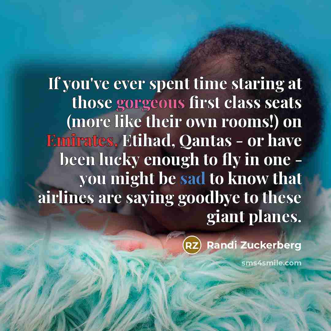 “If you've ever spent time staring at those gorgeous first class seats (more like their own rooms!) on Emirates, Etihad, Qantas - or have been lucky enough to fly in one - you might be sad to know that airlines are saying goodbye to these giant planes.” quote by Randi Zuckerberg