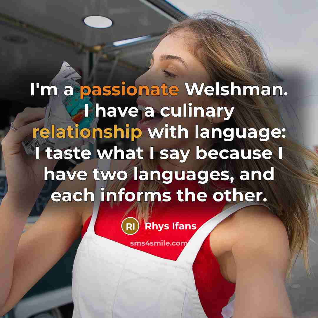 “I'm a passionate Welshman. I have a culinary relationship with language: I taste what I say because I have two languages, and each informs the other.” quote by Rhys Ifans