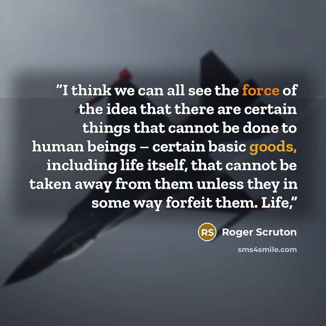 “I think we can all see the force of the idea that there are certain things that cannot be done to human beings – certain basic goods, including life itself, that cannot be taken away from them unless they in some way forfeit them. Life,” quote by Roger Scruton