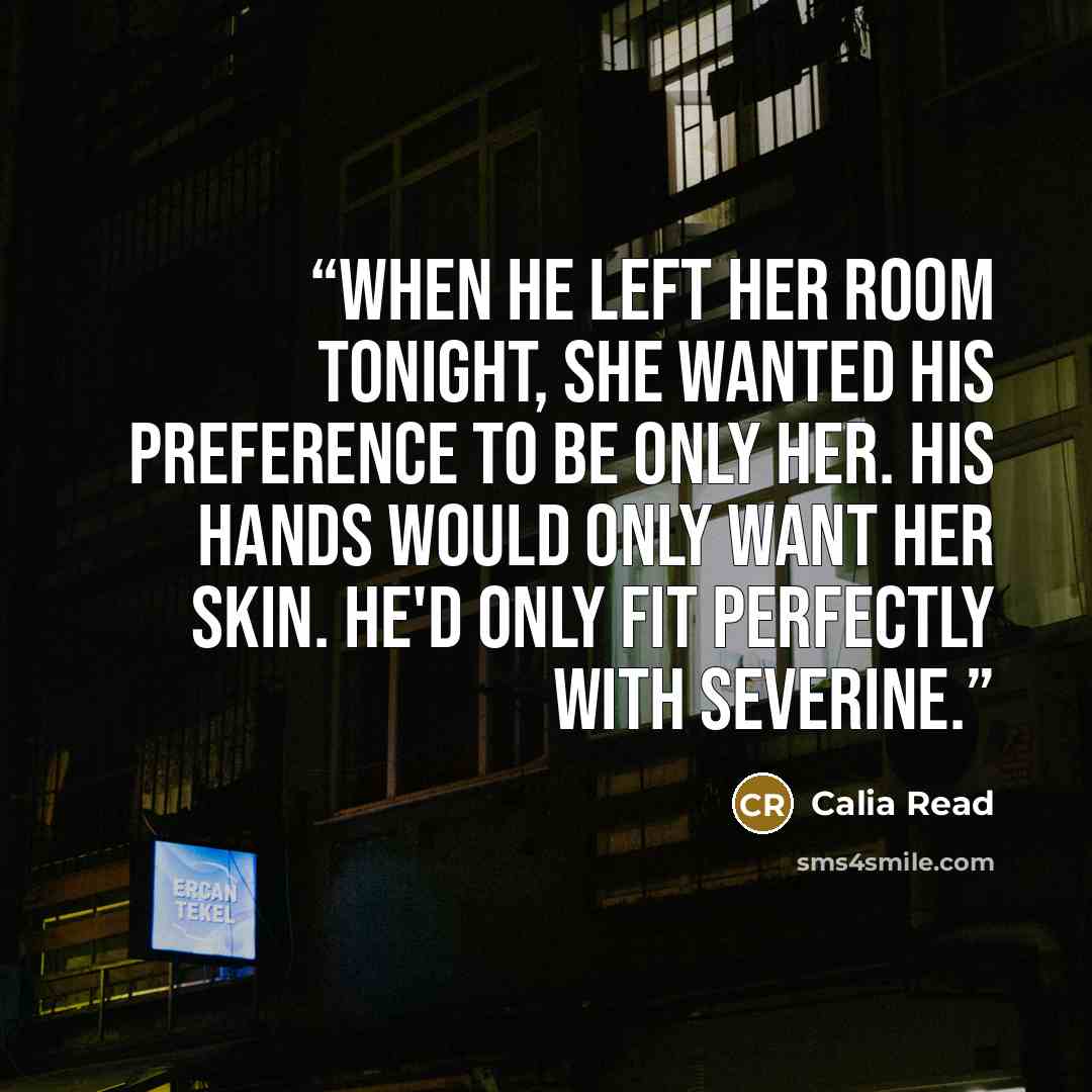 “When he left her room tonight, she wanted his preference to be only her. His hands would only want her skin. He'd only fit perfectly with Severine.” quote by Calia Read