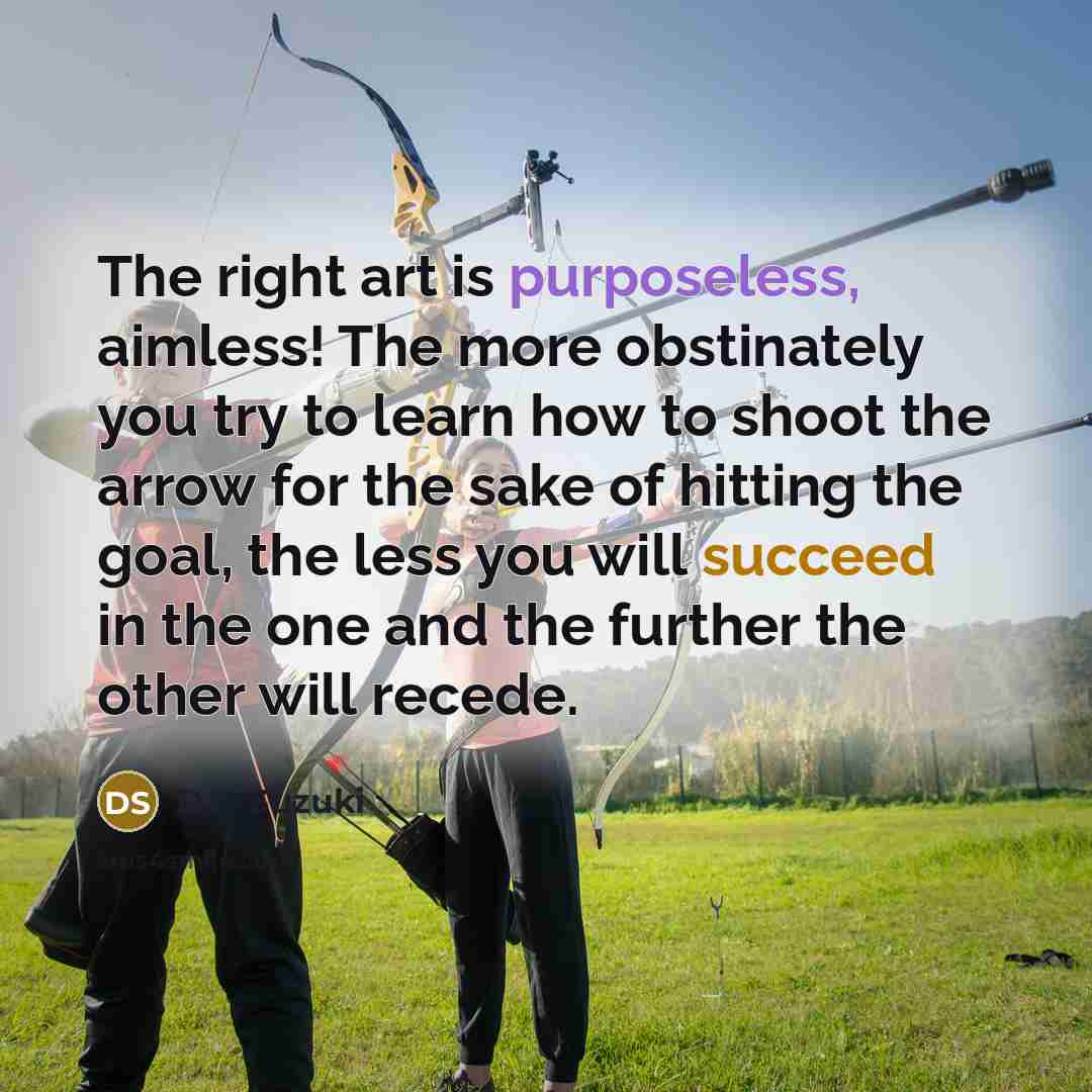 “The right art is purposeless, aimless! The more obstinately you try to learn how to shoot the arrow for the sake of hitting the goal, the less you will succeed in the one and the further the other will recede.” quote by D.T. Suzuki