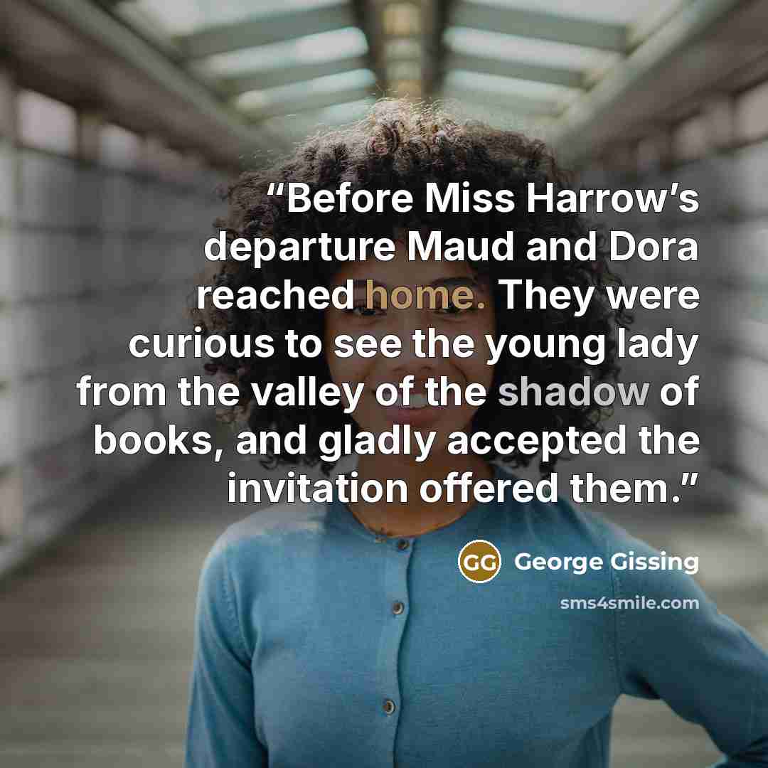 “Before Miss Harrow’s departure Maud and Dora reached home. They were curious to see the young lady from the valley of the shadow of books, and gladly accepted the invitation offered them.” quote by George Gissing