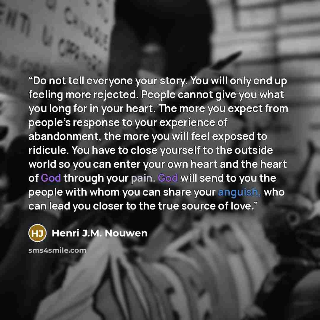 “Do not tell everyone your story. You will only end up feeling more rejected. People cannot give you what you long for in your heart. The more you expect from people’s response to your experience of abandonment, the more you will feel exposed to ridicule. You have to close yourself to the outside…” quote by Henri J.M. Nouwen