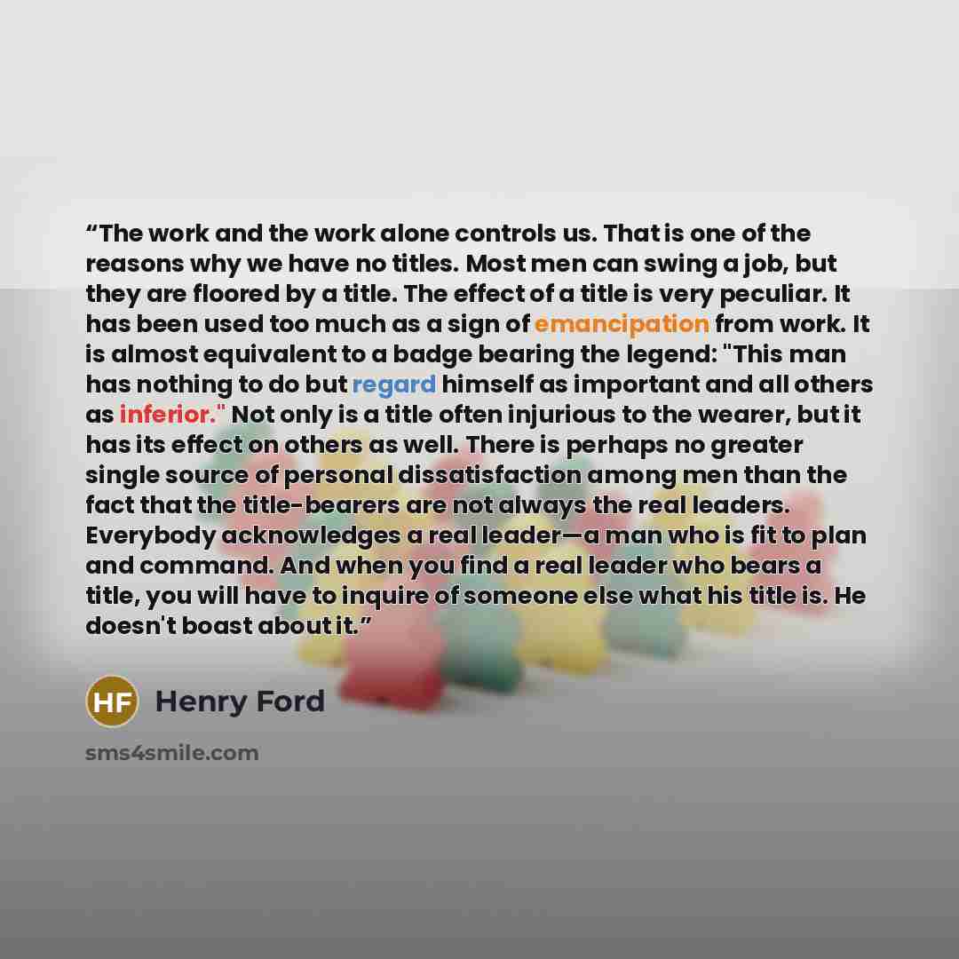 “The work and the work alone controls us. That is one of the reasons why we have no titles. Most men can swing a job, but they are floored by a title. The effect of a title is very peculiar. It has been used too much as a sign of emancipation from work. It is almost equivalent to a badge bearing…” quote by Henry Ford