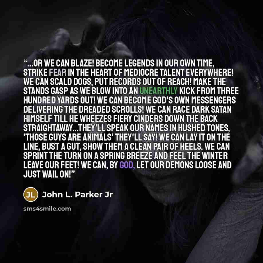 “...Or we can blaze! Become legends in our own time, strike fear in the heart of mediocre talent everywhere! We can scald dogs, put records out of reach! Make the stands gasp as we blow into an unearthly kick from three hundred yards out! We can become God's own messengers delivering the dreaded…” quote by John L. Parker Jr