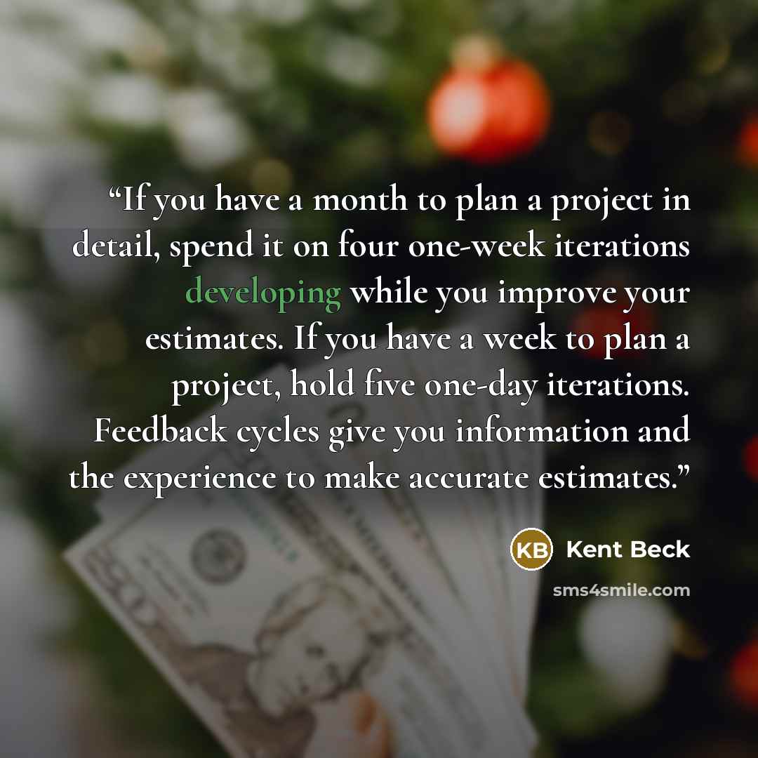 “If you have a month to plan a project in detail, spend it on four one-week iterations developing while you improve your estimates. If you have a week to plan a project, hold five one-day iterations. Feedback cycles give you information and the experience to make accurate estimates.” quote by Kent Beck