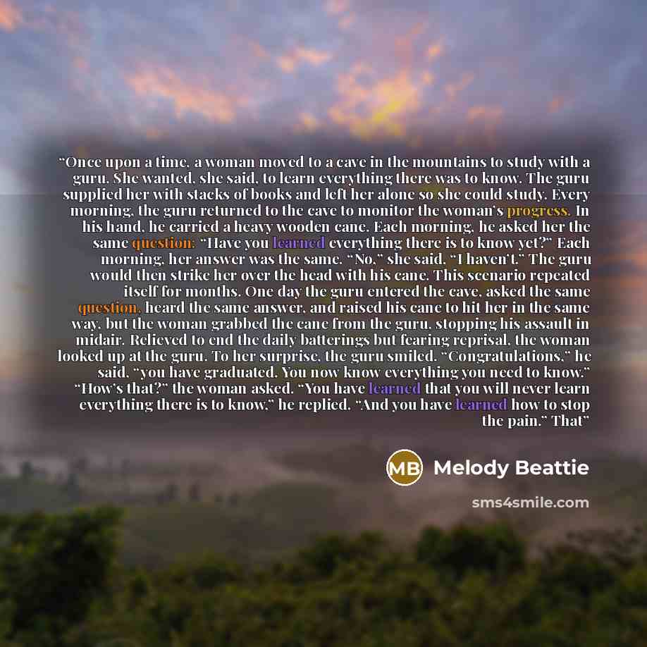 “Once upon a time, a woman moved to a cave in the mountains to study with a guru. She wanted, she said, to learn everything there was to know. The guru supplied her with stacks of books and left her alone so she could study. Every morning, the guru returned to the cave to monitor the woman’s…” quote by Melody Beattie