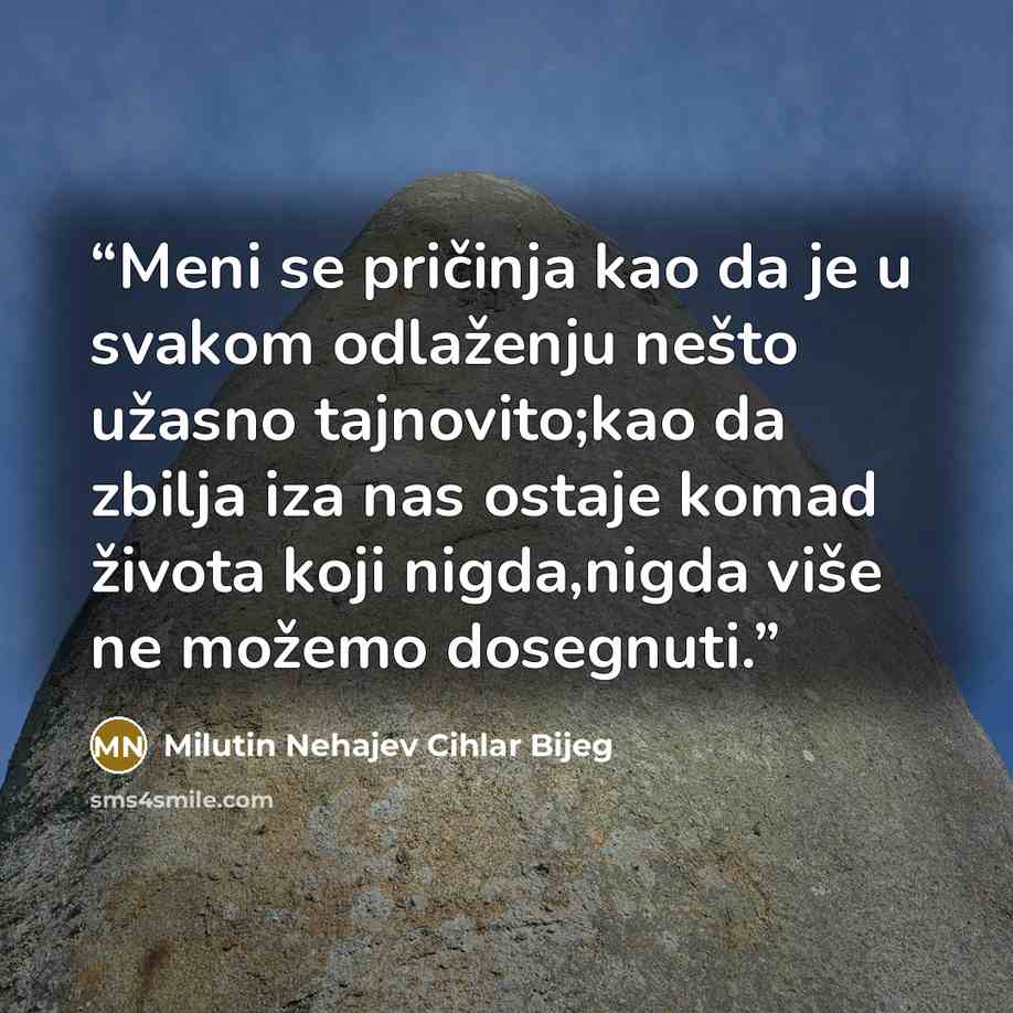 “Meni se pričinja kao da je u svakom odlaženju nešto užasno tajnovito;kao da zbilja iza nas ostaje komad života koji nigda,nigda više ne možemo dosegnuti.” quote by Milutin Nehajev Cihlar Bijeg