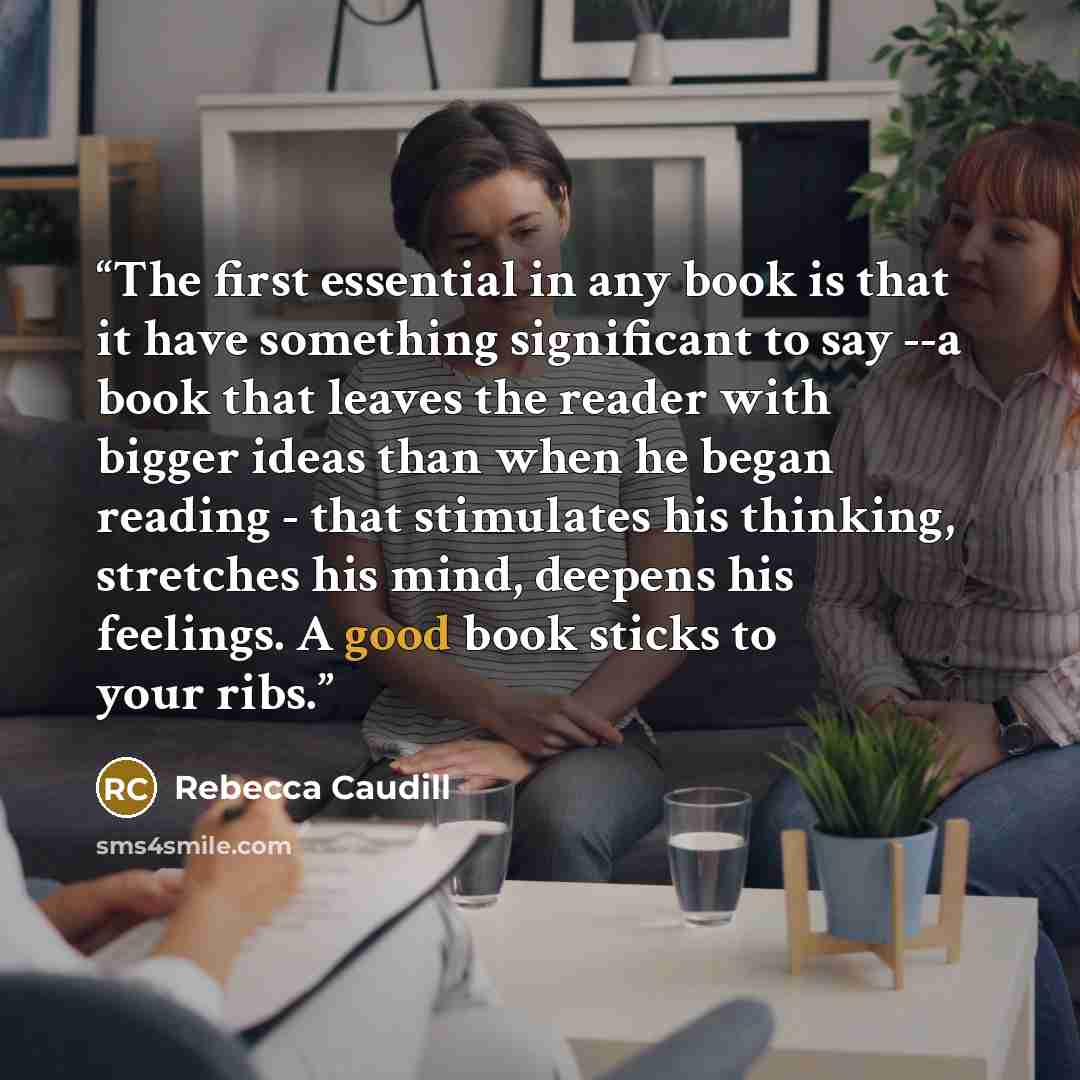 “The first essential in any book is that it have something significant to say --a book that leaves the reader with bigger ideas than when he began reading - that stimulates his thinking, stretches his mind, deepens his feelings. A good book sticks to your ribs.” quote by Rebecca Caudill