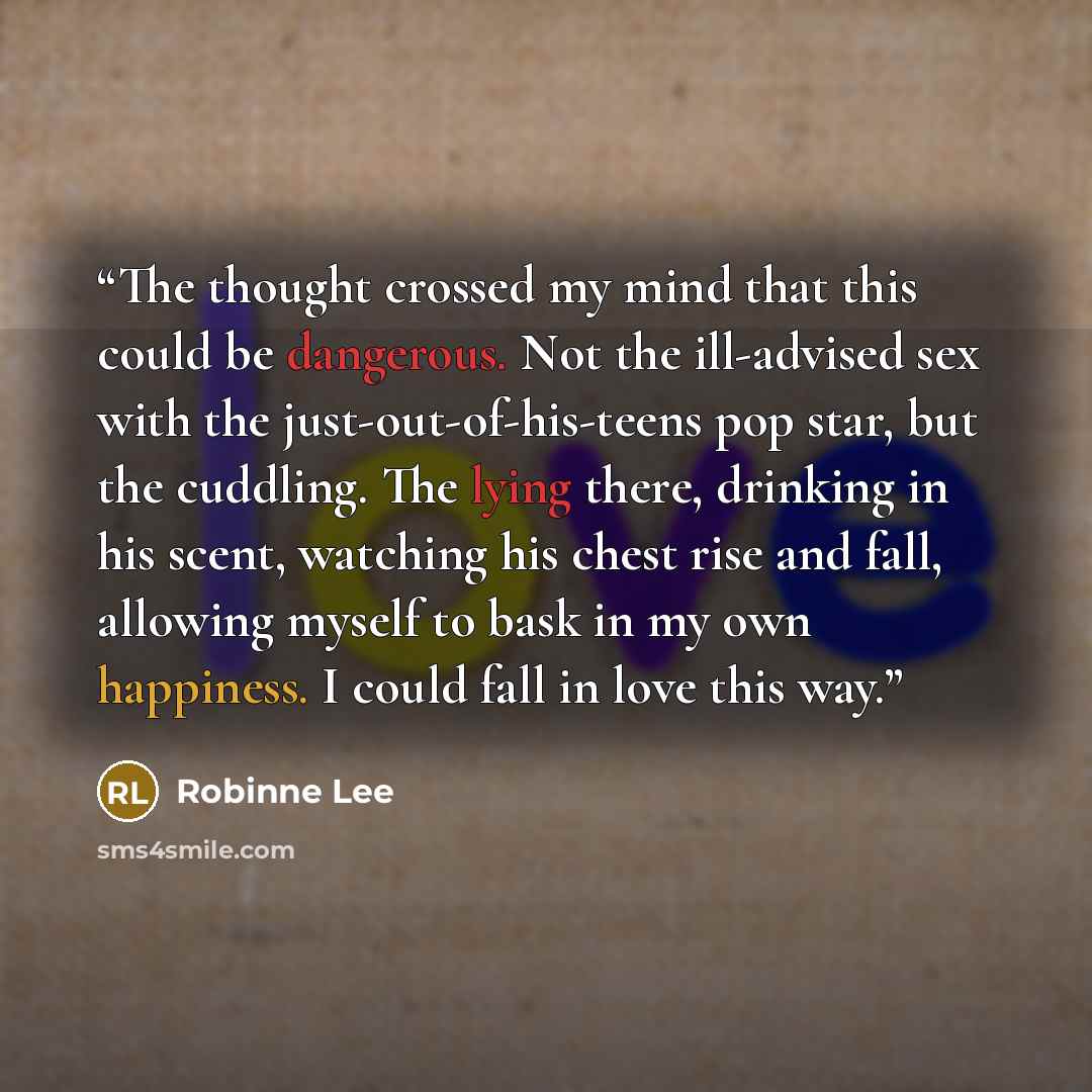 “The thought crossed my mind that this could be dangerous. Not the ill-advised sex with the just-out-of-his-teens pop star, but the cuddling. The lying there, drinking in his scent, watching his chest rise and fall, allowing myself to bask in my own happiness. I could fall in love this way.” quote by Robinne Lee