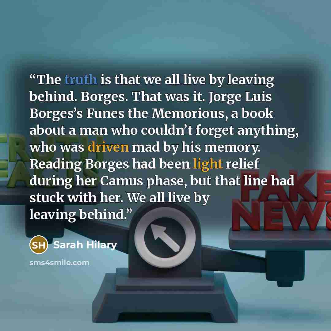 “The truth is that we all live by leaving behind. Borges. That was it. Jorge Luis Borges’s Funes the Memorious, a book about a man who couldn’t forget anything, who was driven mad by his memory. Reading Borges had been light relief during her Camus phase, but that line had stuck with her. We all…” quote by Sarah Hilary
