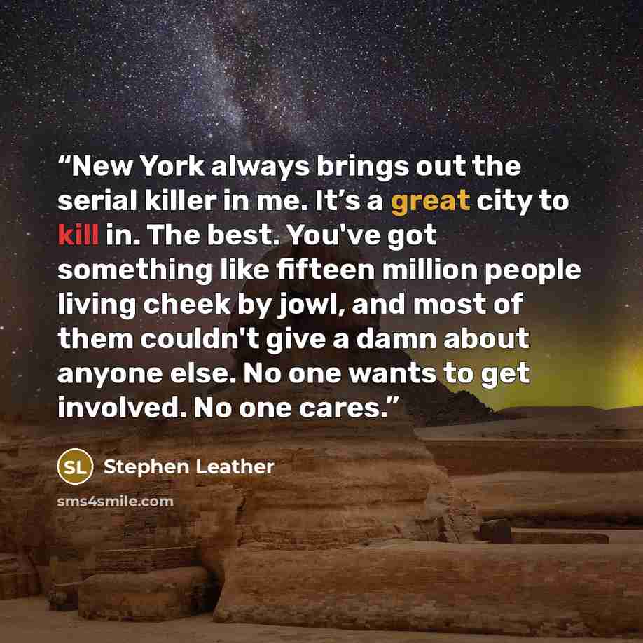 “New York always brings out the serial killer in me. It’s a great city to kill in. The best. You've got something like fifteen million people living cheek by jowl, and most of them couldn't give a damn about anyone else. No one wants to get involved. No one cares.” quote by Stephen Leather