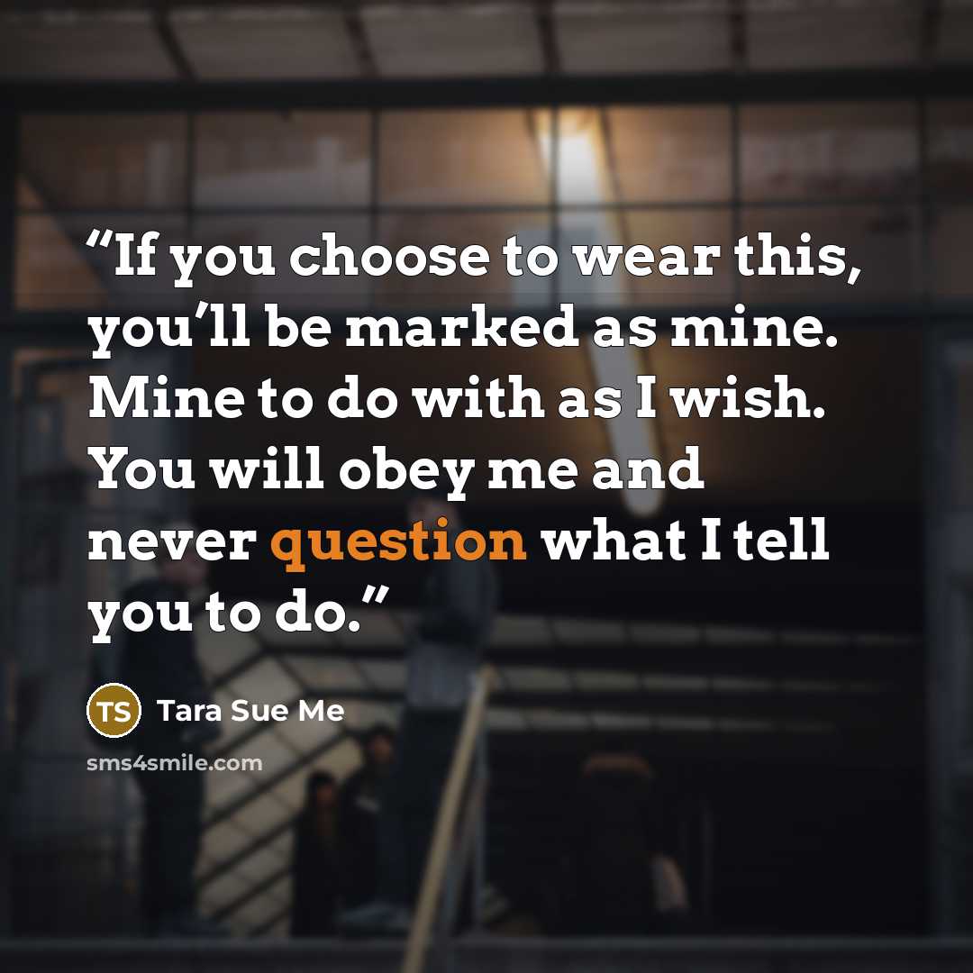 “If you choose to wear this, you’ll be marked as mine. Mine to do with as I wish. You will obey me and never question what I tell you to do.” quote by Tara Sue Me