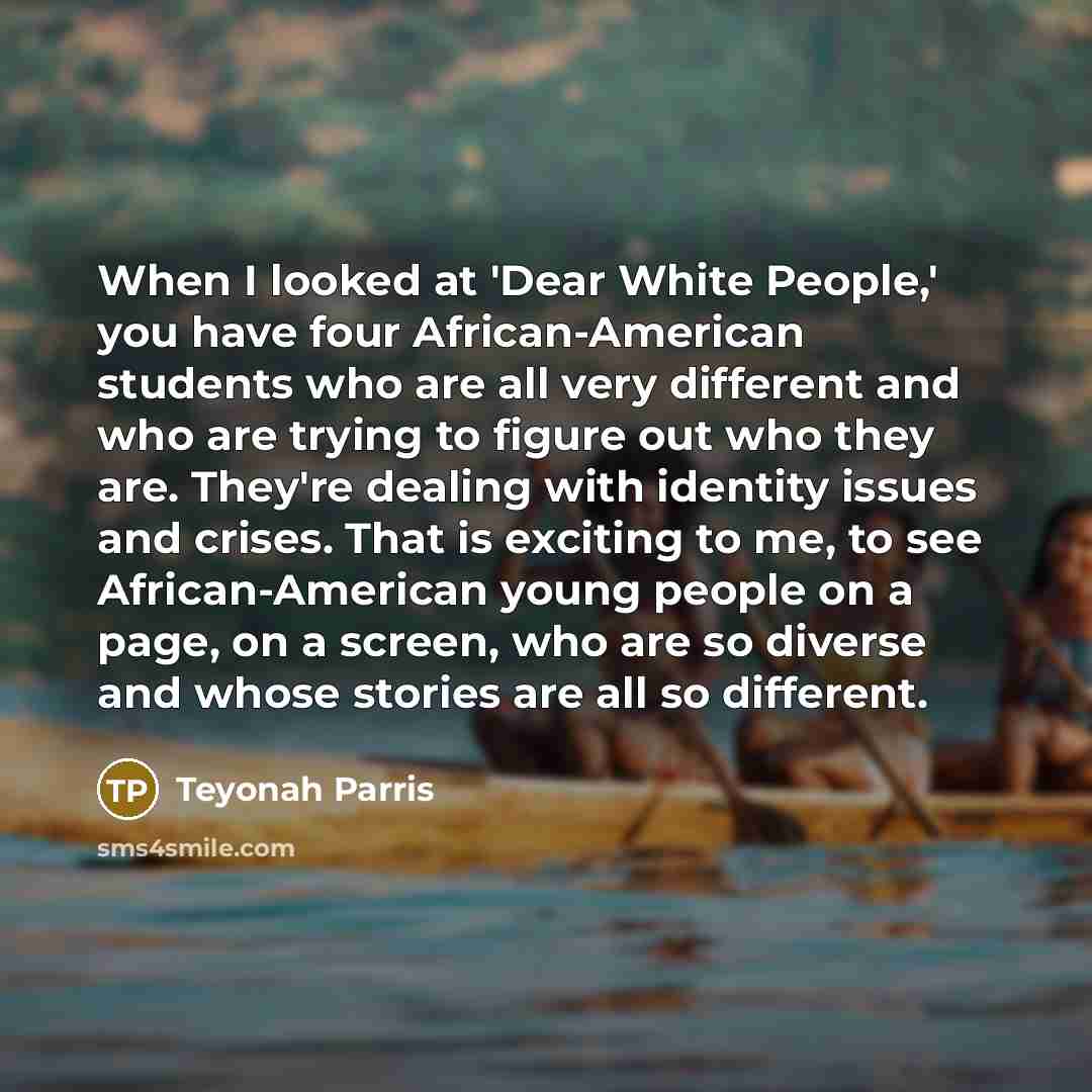 “When I looked at 'Dear White People,' you have four African-American students who are all very different and who are trying to figure out who they are. They're dealing with identity issues and crises. That is exciting to me, to see African-American young people on a page, on a screen, who are so…” quote by Teyonah Parris