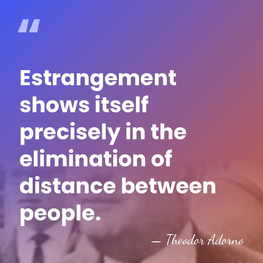 Estrangement shows itself precisely in the elimination of distance between people. - Theodor Adorno