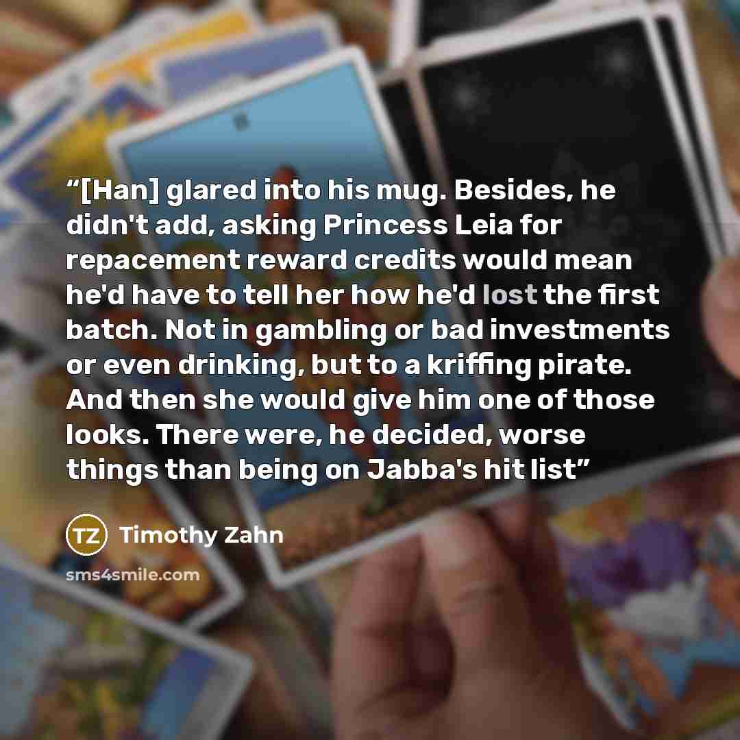 “[Han] glared into his mug. Besides, he didn't add, asking Princess Leia for repacement reward credits would mean he'd have to tell her how he'd lost the first batch. Not in gambling or bad investments or even drinking, but to a kriffing pirate. And then she would give him one of those looks. There…” quote by Timothy Zahn
