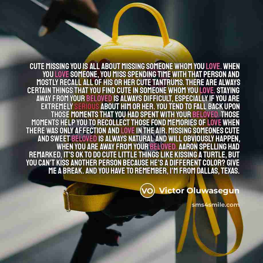 “Cute missing you is all about missing someone whom you love. When you love someone, you miss spending time with that person and mostly recall all of his or her cute tantrums. There are always certain things that you find cute in someone whom you love. Staying away from your beloved is always…” quote by Victor Oluwasegun