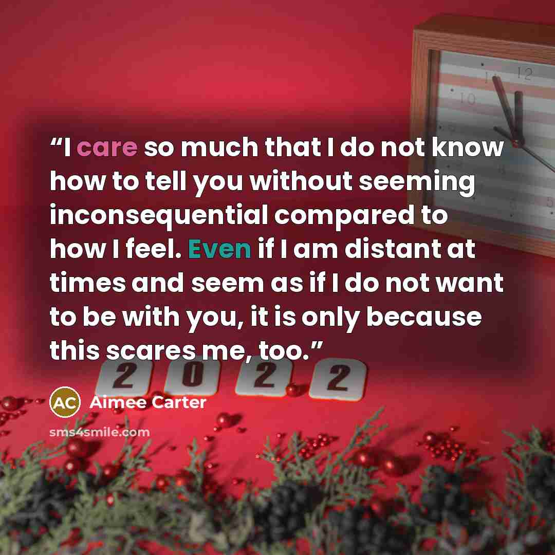 “I care so much that I do not know how to tell you without seeming inconsequential compared to how I feel. Even if I am distant at times and seem as if I do not want to be with you, it is only because this scares me, too.” quote by Aimée Carter