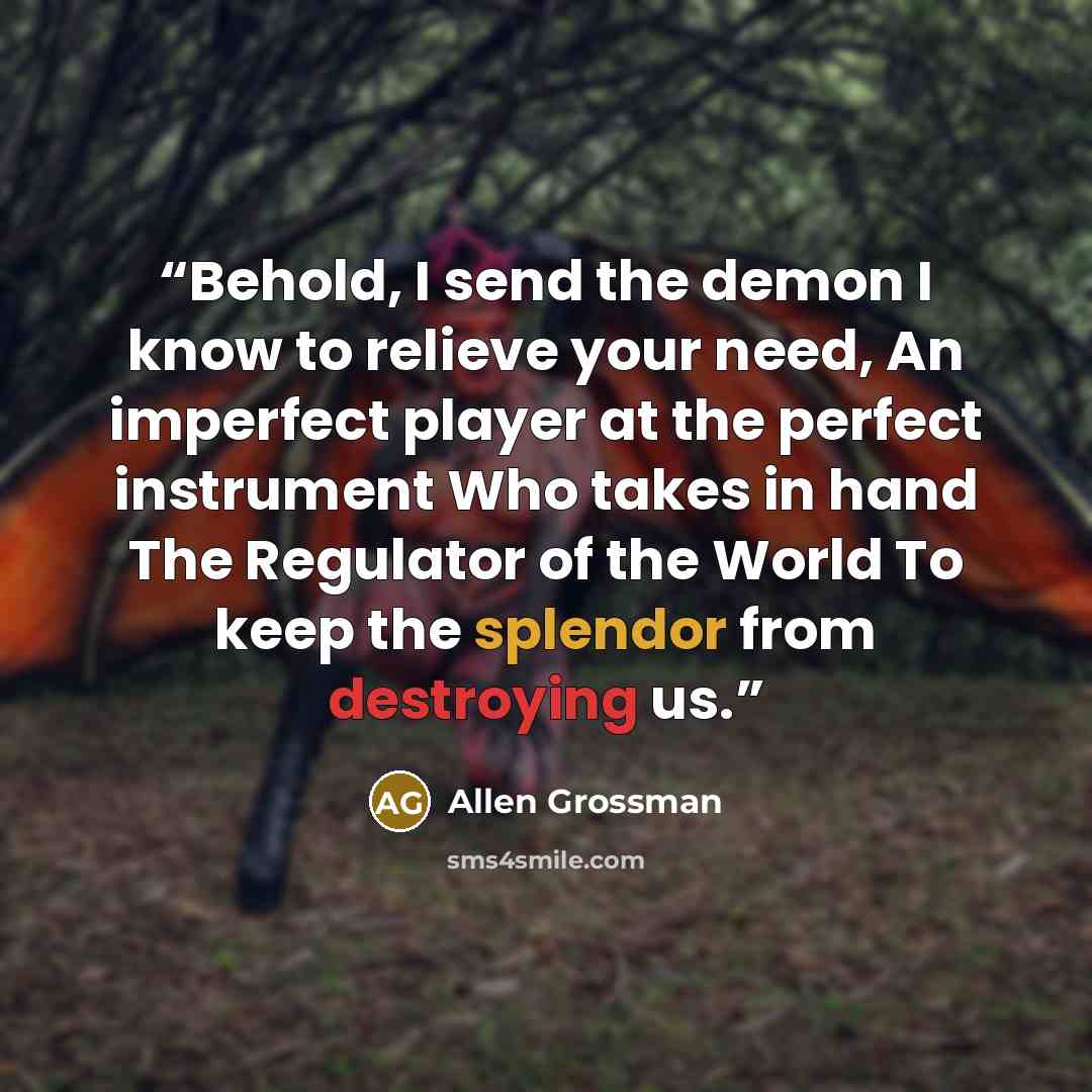 “Behold, I send the demon I know to relieve your need, An imperfect player at the perfect instrument Who takes in hand The Regulator of the World To keep the splendor from destroying us.” quote by Allen Grossman
